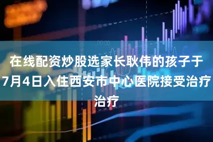 在线配资炒股选家长耿伟的孩子于7月4日入住西安市中心医院接受治疗