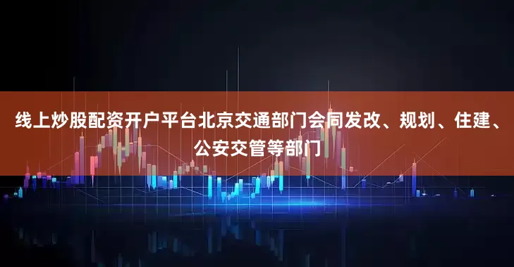 线上炒股配资开户平台北京交通部门会同发改、规划、住建、公安交管等部门