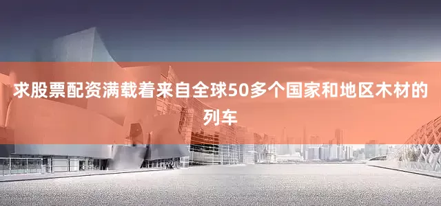 求股票配资满载着来自全球50多个国家和地区木材的列车