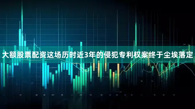大额股票配资这场历时近3年的侵犯专利权案终于尘埃落定