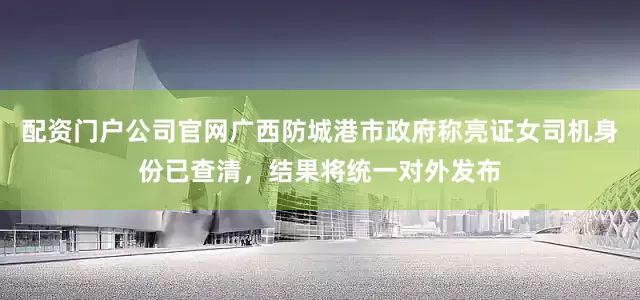 配资门户公司官网广西防城港市政府称亮证女司机身份已查清，结果将统一对外发布