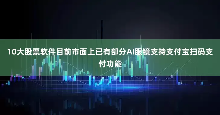 10大股票软件目前市面上已有部分AI眼镜支持支付宝扫码支付功能